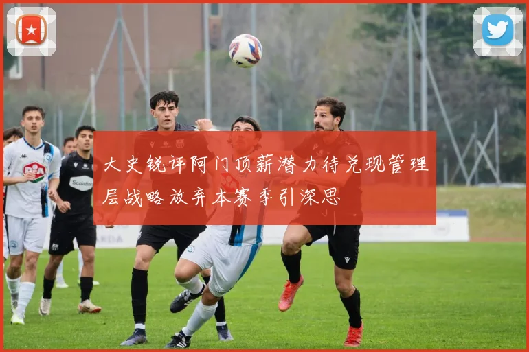 大史锐评阿门顶薪潜力待兑现管理层战略放弃本赛季引深思